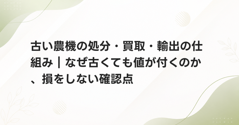 古い農機の処分・買取・輸出の仕組み｜なぜ古くても値が付くのか、損をしない確認点