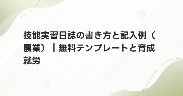 技能実習日誌の書き方と記入例（農業）｜無料テンプレートと育成就労